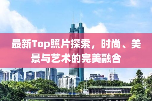 最新Top照片探索，时尚、美景与艺术的完美融合