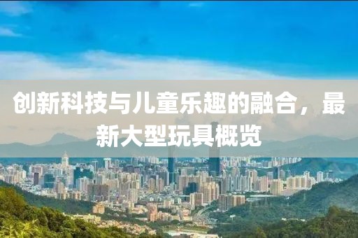 创新科技与儿童乐趣的融合，最新大型玩具概览