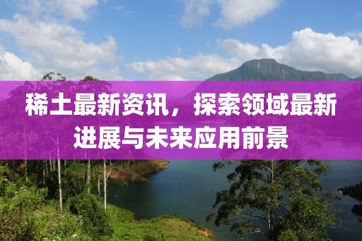 稀土最新资讯，探索领域最新进展与未来应用前景