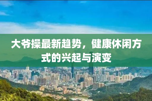 大爷操最新趋势，健康休闲方式的兴起与演变