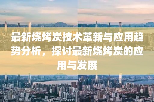 最新烧烤炭技术革新与应用趋势分析，探讨最新烧烤炭的应用与发展