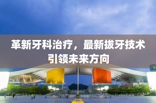 革新牙科治疗，最新拔牙技术引领未来方向