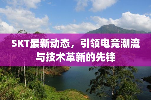SKT最新动态，引领电竞潮流与技术革新的先锋