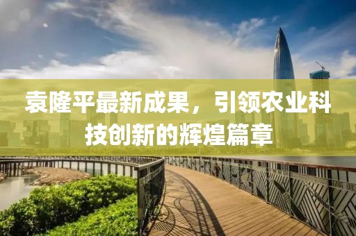 袁隆平最新成果，引领农业科技创新的辉煌篇章