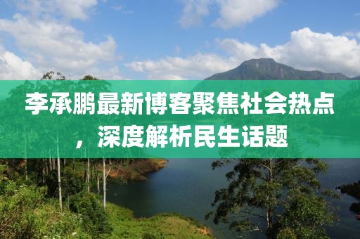 李承鹏最新博客聚焦社会热点，深度解析民生话题