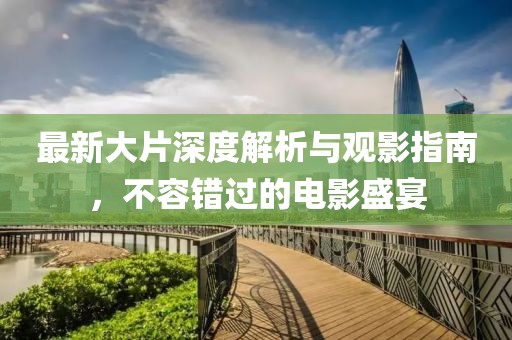 最新大片深度解析与观影指南，不容错过的电影盛宴