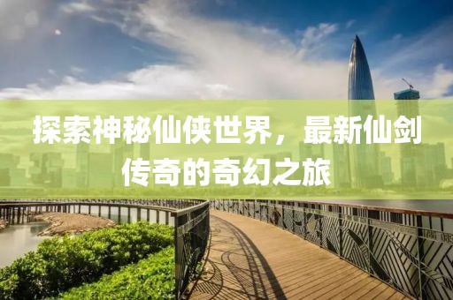 探索神秘仙侠世界，最新仙剑传奇的奇幻之旅