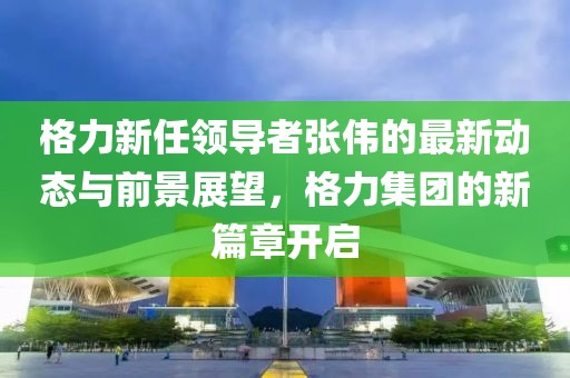 格力新任领导者张伟的最新动态与前景展望，格力集团的新篇章开启