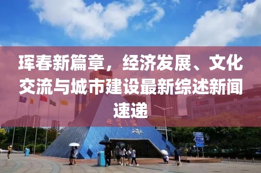 珲春新篇章，经济发展、文化交流与城市建设最新综述新闻速递