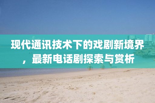 现代通讯技术下的戏剧新境界，最新电话剧探索与赏析