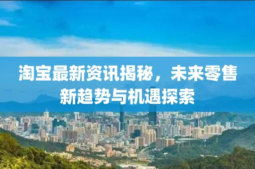 淘宝最新资讯揭秘，未来零售新趋势与机遇探索
