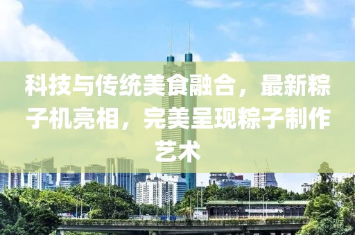 科技与传统美食融合，最新粽子机亮相，完美呈现粽子制作艺术