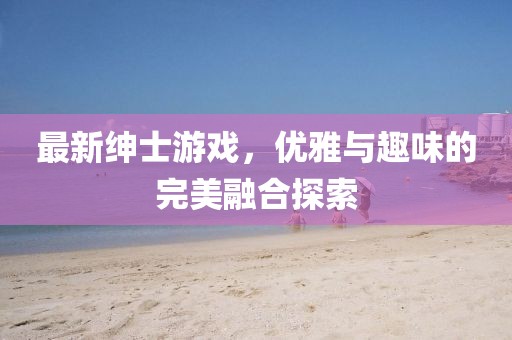 最新绅士游戏，优雅与趣味的完美融合探索