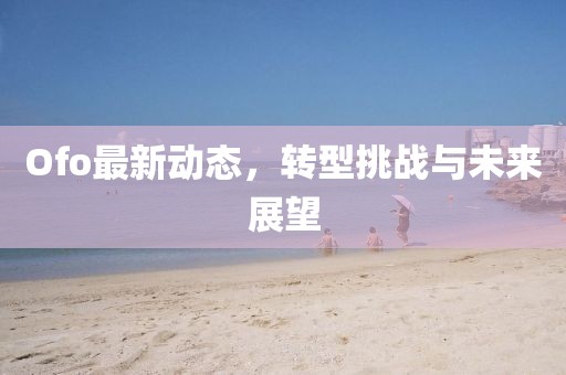 Ofo最新动态，转型挑战与未来展望