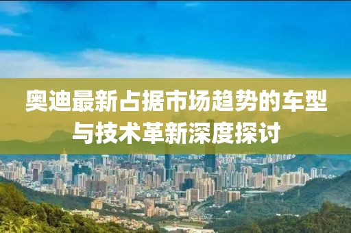 奥迪最新占据市场趋势的车型与技术革新深度探讨