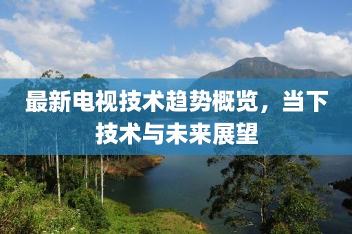 最新电视技术趋势概览，当下技术与未来展望