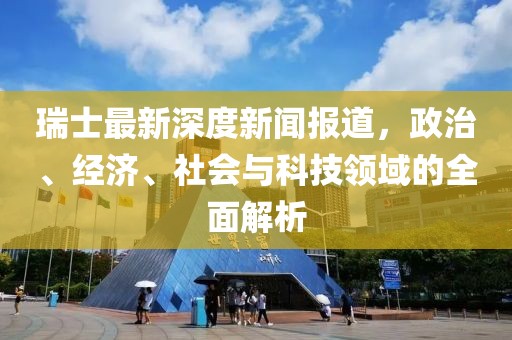 瑞士最新深度新闻报道，政治、经济、社会与科技领域的全面解析