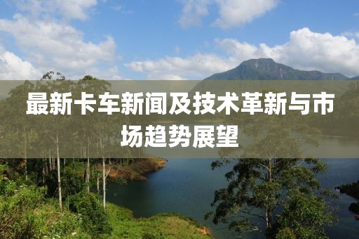 最新卡车新闻及技术革新与市场趋势展望