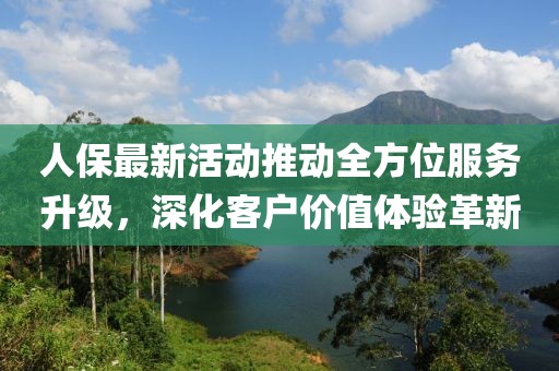 人保最新活动推动全方位服务升级，深化客户价值体验革新
