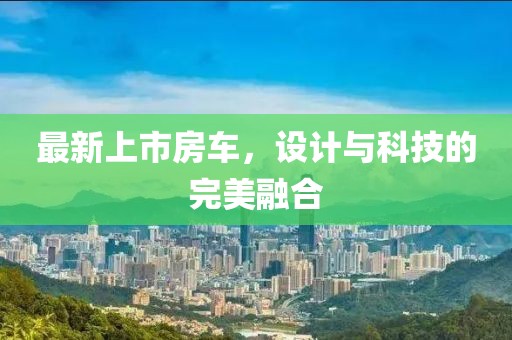 最新上市房车，设计与科技的完美融合