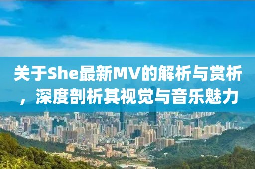 关于She最新MV的解析与赏析，深度剖析其视觉与音乐魅力