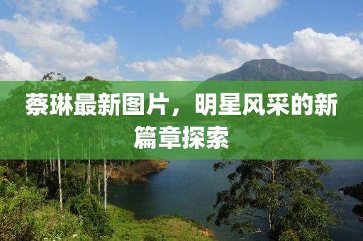 蔡琳最新图片，明星风采的新篇章探索