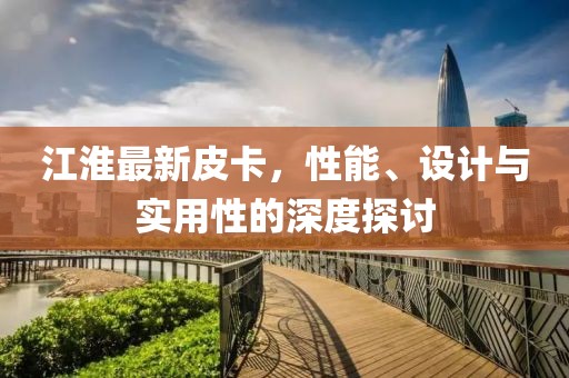 江淮最新皮卡，性能、设计与实用性的深度探讨