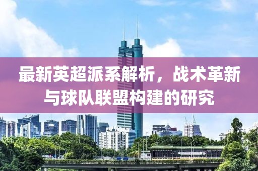 最新英超派系解析，战术革新与球队联盟构建的研究