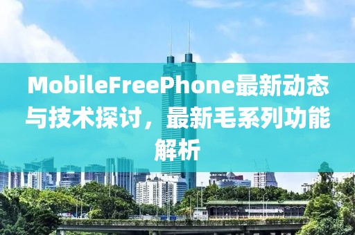 MobileFreePhone最新动态与技术探讨，最新毛系列功能解析