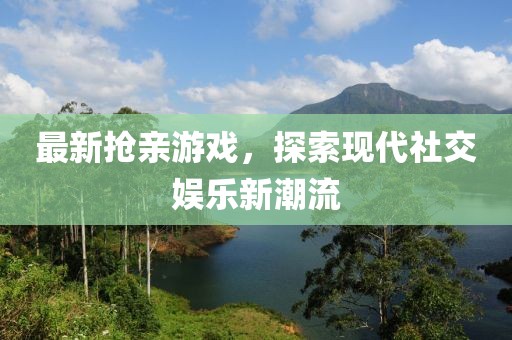 最新抢亲游戏，探索现代社交娱乐新潮流