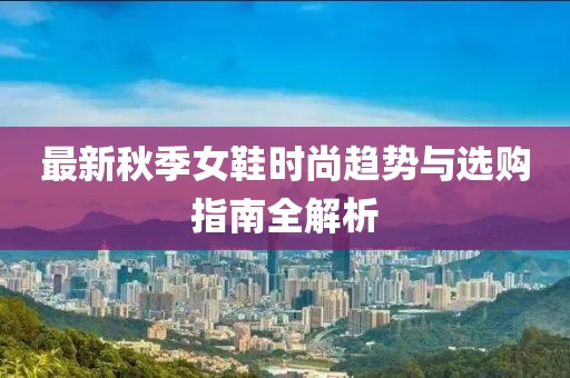 最新秋季女鞋时尚趋势与选购指南全解析