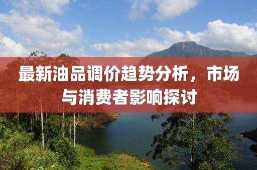 最新油品调价趋势分析，市场与消费者影响探讨