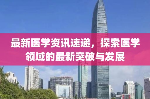最新医学资讯速递，探索医学领域的最新突破与发展