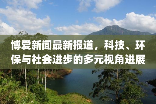 博爱新闻最新报道，科技、环保与社会进步的多元视角进展