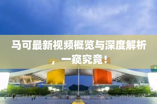 马可最新视频概览与深度解析，一窥究竟！