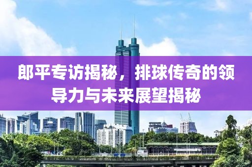 郎平专访揭秘，排球传奇的领导力与未来展望揭秘