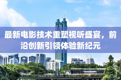 最新电影技术重塑视听盛宴，前沿创新引领体验新纪元