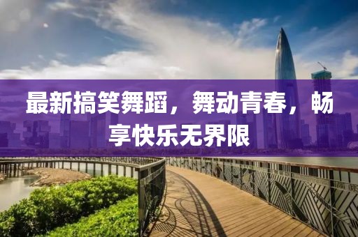 最新搞笑舞蹈，舞动青春，畅享快乐无界限