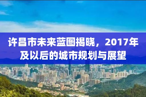 许昌市未来蓝图揭晓，2017年及以后的城市规划与展望