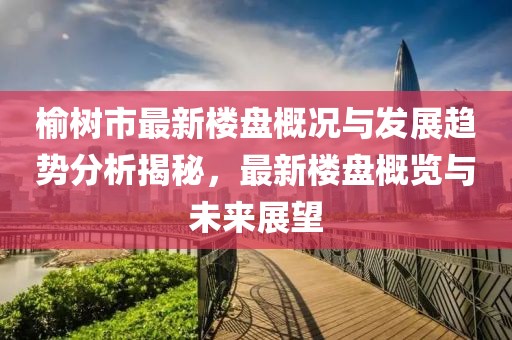 榆树市最新楼盘概况与发展趋势分析揭秘，最新楼盘概览与未来展望