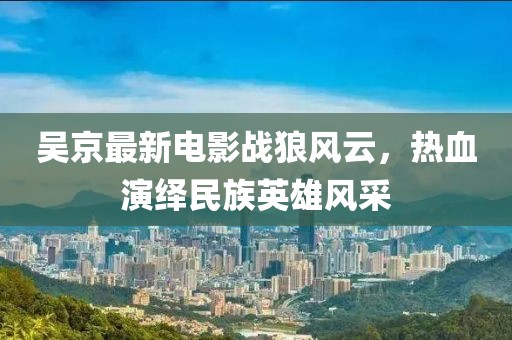 吴京最新电影战狼风云，热血演绎民族英雄风采