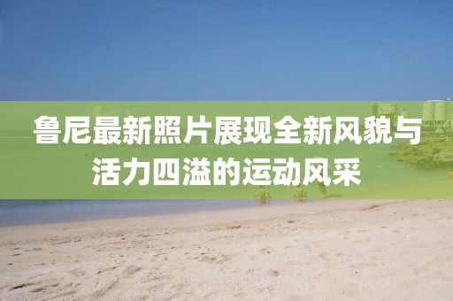 鲁尼最新照片展现全新风貌与活力四溢的运动风采