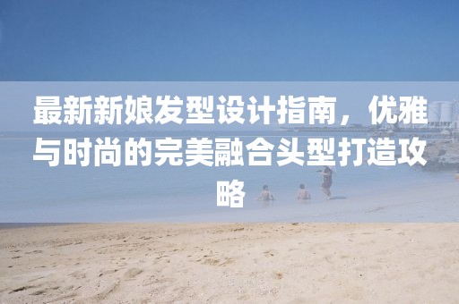 最新新娘发型设计指南，优雅与时尚的完美融合头型打造攻略