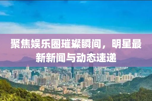 聚焦娱乐圈璀璨瞬间，明星最新新闻与动态速递