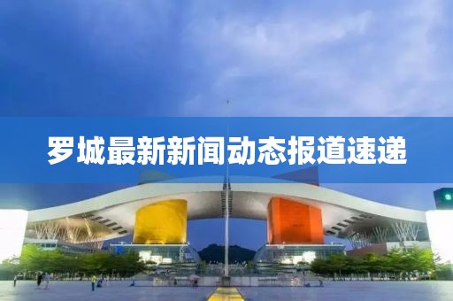 罗城最新新闻动态报道速递