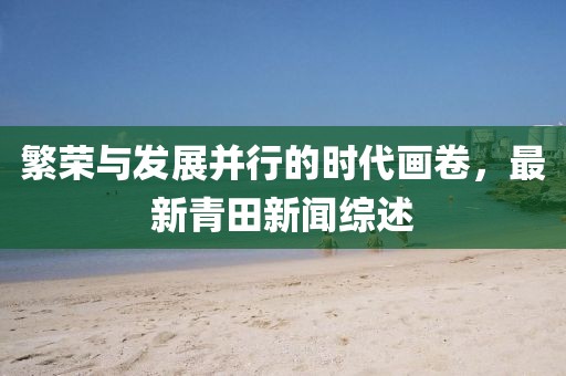 繁荣与发展并行的时代画卷，最新青田新闻综述