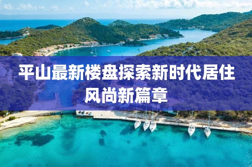 平山最新楼盘探索新时代居住风尚新篇章