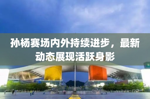 孙杨赛场内外持续进步，最新动态展现活跃身影