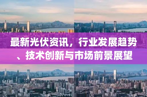 最新光伏资讯，行业发展趋势、技术创新与市场前景展望