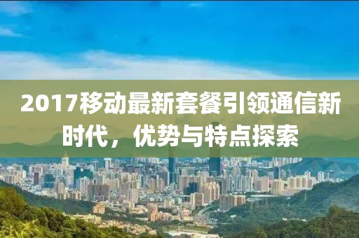 2017移动最新套餐引领通信新时代，优势与特点探索